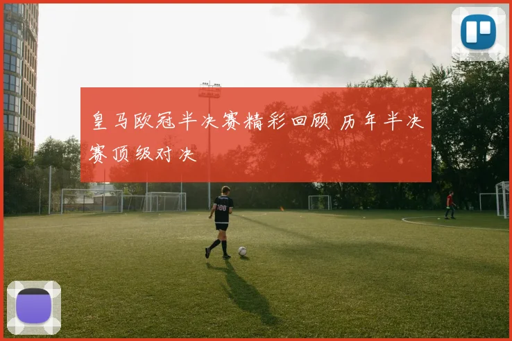 皇马欧冠半决赛精彩回顾 历年半决赛顶级对决