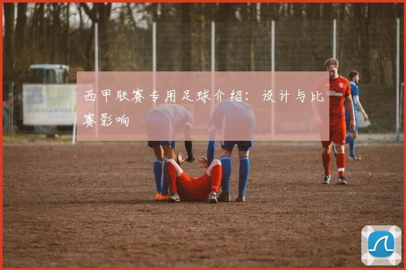 西甲联赛专用足球介绍:设计与比赛影响