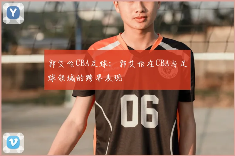 郭艾伦CBA足球：郭艾伦在CBA与足球领域的跨界表现