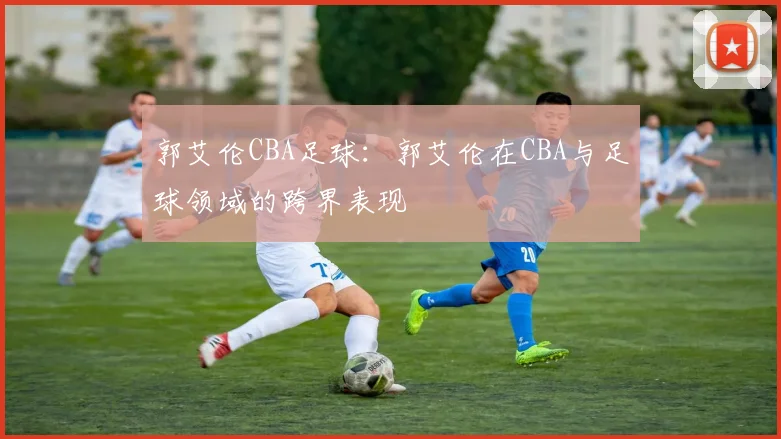郭艾伦CBA足球：郭艾伦在CBA与足球领域的跨界表现